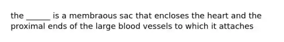 the ______ is a membraous sac that encloses the heart and the proximal ends of the large blood vessels to which it attaches