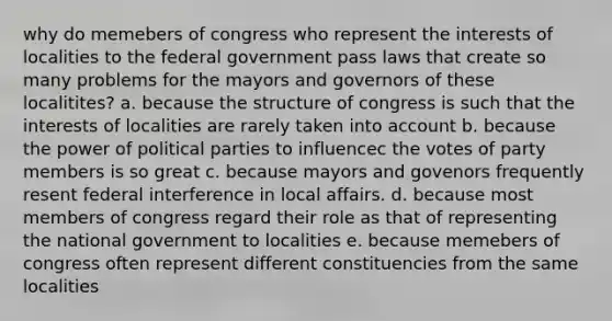 why do memebers of congress who represent the interests of localities to the federal government pass laws that create so many problems for the mayors and governors of these localitites? a. because the structure of congress is such that the interests of localities are rarely taken into account b. because the power of political parties to influencec the votes of party members is so great c. because mayors and govenors frequently resent federal interference in local affairs. d. because most members of congress regard their role as that of representing the national government to localities e. because memebers of congress often represent different constituencies from the same localities