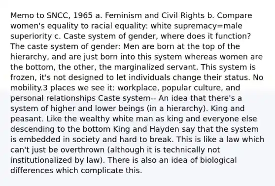 Memo to SNCC, 1965 a. Feminism and Civil Rights b. Compare women's equality to racial equality: white supremacy=male superiority c. Caste system of gender, where does it function? The caste system of gender: Men are born at the top of the hierarchy, and are just born into this system whereas women are the bottom, the other, the marginalized servant. This system is frozen, it's not designed to let individuals change their status. No mobility.3 places we see it: workplace, popular culture, and personal relationships Caste system-- An idea that there's a system of higher and lower beings (in a hierarchy). King and peasant. Like the wealthy white man as king and everyone else descending to the bottom King and Hayden say that the system is embedded in society and hard to break. This is like a law which can't just be overthrown (although it is technically not institutionalized by law). There is also an idea of biological differences which complicate this.