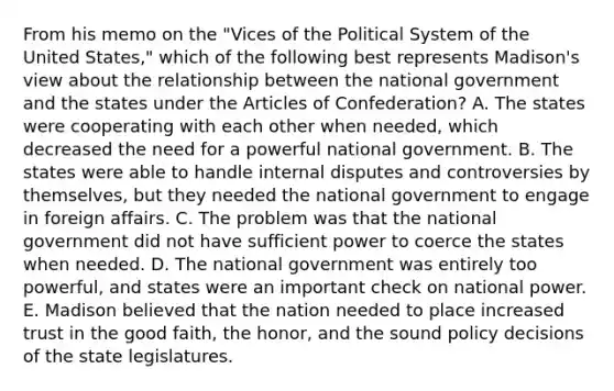 From his memo on the "Vices of the Political System of the United States," which of the following best represents Madison's view about the relationship between the national government and the states under the Articles of Confederation? A. The states were cooperating with each other when needed, which decreased the need for a powerful national government. B. The states were able to handle internal disputes and controversies by themselves, but they needed the national government to engage in foreign affairs. C. The problem was that the national government did not have sufficient power to coerce the states when needed. D. The national government was entirely too powerful, and states were an important check on national power. E. Madison believed that the nation needed to place increased trust in the good faith, the honor, and the sound policy decisions of the state legislatures.