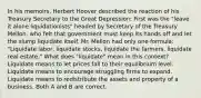 In his​ memoirs, Herbert Hoover described the reaction of his Treasury Secretary to the Great​ Depression: First was the​ "leave it alone​ liquidationists" headed by Secretary of the Treasury​ Mellon, who felt that government must keep its hands off and let the slump liquidate itself. Mr. Mellon had only one​ formula: "Liquidate​ labor, liquidate​ stocks, liquidate the​ farmers, liquidate real​ estate." What does​ "liquidate" mean in this​ context? Liquidate means to let prices fall to their equilibrium level. Liquidate means to encourage struggling firms to expand. Liquidate means to redistribute the assets and property of a business. Both A and B are correct.