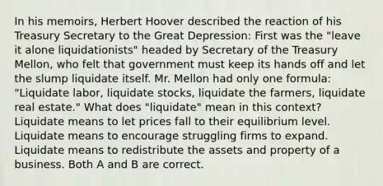 In his​ memoirs, Herbert Hoover described the reaction of his Treasury Secretary to the Great​ Depression: First was the​ "leave it alone​ liquidationists" headed by Secretary of the Treasury​ Mellon, who felt that government must keep its hands off and let the slump liquidate itself. Mr. Mellon had only one​ formula: "Liquidate​ labor, liquidate​ stocks, liquidate the​ farmers, liquidate real​ estate." What does​ "liquidate" mean in this​ context? Liquidate means to let prices fall to their equilibrium level. Liquidate means to encourage struggling firms to expand. Liquidate means to redistribute the assets and property of a business. Both A and B are correct.