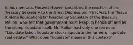 In his memoirs, Herbert Hoover described the reaction of his Treasury Secretary to the Great Depression: "First was the "leave it alone liquidationists" headed by Secretary of the Treasury Mellon, who felt that government must keep its hands off and let the slump liquidate itself. Mr. Mellon had only one formula: "Liquidate labor, liquidate stocks,liquidate the farmers, liquidate real estate." What does "liquidate" mean in this context?