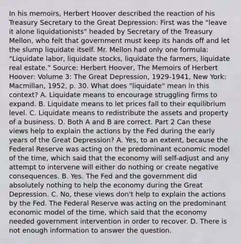 In his​ memoirs, Herbert Hoover described the reaction of his Treasury Secretary to the Great​ Depression: First was the​ "leave it alone​ liquidationists" headed by Secretary of the Treasury​ Mellon, who felt that government must keep its hands off and let the slump liquidate itself. Mr. Mellon had only one​ formula: "Liquidate​ labor, liquidate​ stocks, liquidate the​ farmers, liquidate real​ estate." Source​: Herbert​ Hoover, The Memoirs of Herbert​ Hoover: Volume​ 3: The Great​ Depression, ​1929-1941​, New​ York: Macmillan,​ 1952, p. 30. What does​ "liquidate" mean in this​ context? A. Liquidate means to encourage struggling firms to expand. B. Liquidate means to let prices fall to their equilibrium level. C. Liquidate means to redistribute the assets and property of a business. D. Both A and B are correct. Part 2 Can these views help to explain the actions by the Fed during the early years of the Great​ Depression? A. Yes, to an​ extent, because the Federal Reserve was acting on the predominant economic model of the​ time, which said that the economy will​ self-adjust and any attempt to intervene will either do nothing or create negative consequences. B. Yes. The Fed and the government did absolutely nothing to help the economy during the Great Depression. C. No, these views​ don't help to explain the actions by the Fed. The Federal Reserve was acting on the predominant economic model of the​ time, which said that the economy needed government intervention in order to recover. D. There is not enough information to answer the question.