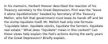 In his memoirs, Herbert Hoover described the reaction of his Treasury secretary to the Great Depression: First was the "leave it alone liquidationists" headed by Secretary of the Treasury Mellon, who felt that government must keep its hands off and let the slump liquidate itself. Mr. Mellon had only one formula: "Liquidate labor, liquidate stocks, liquidate the farmers, liquidate real estate." What does "liquidate" mean in this context? Can these views help explain the Fed's actions during the early years of the Great Depression? Briefly explain.