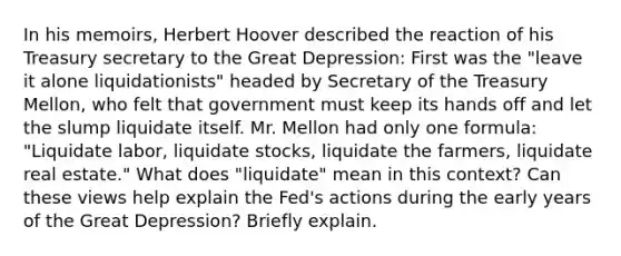 In his memoirs, Herbert Hoover described the reaction of his Treasury secretary to the Great Depression: First was the "leave it alone liquidationists" headed by Secretary of the Treasury Mellon, who felt that government must keep its hands off and let the slump liquidate itself. Mr. Mellon had only one formula: "Liquidate labor, liquidate stocks, liquidate the farmers, liquidate real estate." What does "liquidate" mean in this context? Can these views help explain the Fed's actions during the early years of the Great Depression? Briefly explain.