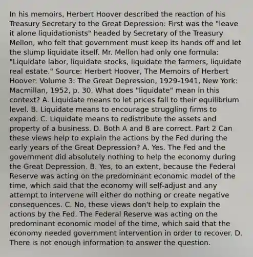 In his​ memoirs, Herbert Hoover described the reaction of his Treasury Secretary to the Great​ Depression: First was the​ "leave it alone​ liquidationists" headed by Secretary of the Treasury​ Mellon, who felt that government must keep its hands off and let the slump liquidate itself. Mr. Mellon had only one​ formula: "Liquidate​ labor, liquidate​ stocks, liquidate the​ farmers, liquidate real​ estate." Source​: Herbert​ Hoover, The Memoirs of Herbert​ Hoover: Volume​ 3: The Great​ Depression, ​1929-1941​, New​ York: Macmillan,​ 1952, p. 30. What does​ "liquidate" mean in this​ context? A. Liquidate means to let prices fall to their equilibrium level. B. Liquidate means to encourage struggling firms to expand. C. Liquidate means to redistribute the assets and property of a business. D. Both A and B are correct. Part 2 Can these views help to explain the actions by the Fed during the early years of the Great​ Depression? A. Yes. The Fed and the government did absolutely nothing to help the economy during the Great Depression. B. Yes, to an​ extent, because the Federal Reserve was acting on the predominant economic model of the​ time, which said that the economy will​ self-adjust and any attempt to intervene will either do nothing or create negative consequences. C. No, these views​ don't help to explain the actions by the Fed. The Federal Reserve was acting on the predominant economic model of the​ time, which said that the economy needed government intervention in order to recover. D. There is not enough information to answer the question.