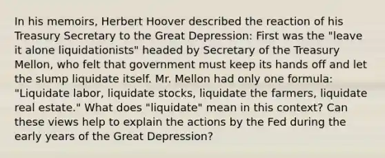 In his​ memoirs, Herbert Hoover described the reaction of his Treasury Secretary to the Great​ Depression: First was the​ "leave it alone​ liquidationists" headed by Secretary of the Treasury​ Mellon, who felt that government must keep its hands off and let the slump liquidate itself. Mr. Mellon had only one​ formula: "Liquidate​ labor, liquidate​ stocks, liquidate the​ farmers, liquidate real​ estate." What does​ "liquidate" mean in this​ context? Can these views help to explain the actions by the Fed during the early years of the Great​ Depression?