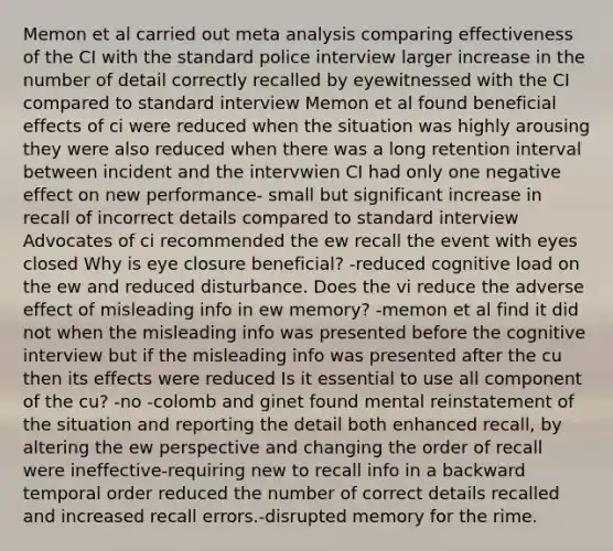 Memon et al carried out meta analysis comparing effectiveness of the CI with the standard police interview larger increase in the number of detail correctly recalled by eyewitnessed with the CI compared to standard interview Memon et al found beneficial effects of ci were reduced when the situation was highly arousing they were also reduced when there was a long retention interval between incident and the intervwien CI had only one negative effect on new performance- small but significant increase in recall of incorrect details compared to standard interview Advocates of ci recommended the ew recall the event with eyes closed Why is eye closure beneficial? -reduced cognitive load on the ew and reduced disturbance. Does the vi reduce the adverse effect of misleading info in ew memory? -memon et al find it did not when the misleading info was presented before the cognitive interview but if the misleading info was presented after the cu then its effects were reduced Is it essential to use all component of the cu? -no -colomb and ginet found mental reinstatement of the situation and reporting the detail both enhanced recall, by altering the ew perspective and changing the order of recall were ineffective-requiring new to recall info in a backward temporal order reduced the number of correct details recalled and increased recall errors.-disrupted memory for the rime.