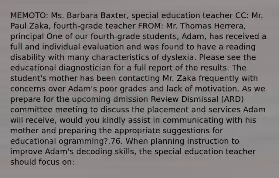 MEMOTO: Ms. Barbara Baxter, special education teacher CC: Mr. Paul Zaka, fourth-grade teacher FROM: Mr. Thomas Herrera, principal One of our fourth-grade students, Adam, has received a full and individual evaluation and was found to have a reading disability with many characteristics of dyslexia. Please see the educational diagnostician for a full report of the results. The student's mother has been contacting Mr. Zaka frequently with concerns over Adam's poor grades and lack of motivation. As we prepare for the upcoming dmission Review Dismissal (ARD) committee meeting to discuss the placement and services Adam will receive, would you kindly assist in communicating with his mother and preparing the appropriate suggestions for educational ogramming?.76. When planning instruction to improve Adam's decoding skills, the special education teacher should focus on: