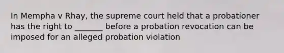 In Mempha v Rhay, the supreme court held that a probationer has the right to _______ before a probation revocation can be imposed for an alleged probation violation