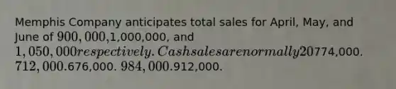 Memphis Company anticipates total sales for April, May, and June of 900,000,1,000,000, and 1,050,000 respectively. Cash sales are normally 20% of total sales. Of the credit sales, 35% are collected in the same month as the sale, 60% are collected during the first month after the sale, and the remaining 5% are not collected. Compute the amount of cash received from total sales during the month of June.774,000. 712,000.676,000. 984,000.912,000.