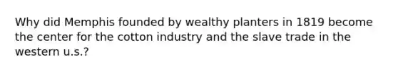 Why did Memphis founded by wealthy planters in 1819 become the center for the cotton industry and the slave trade in the western u.s.?