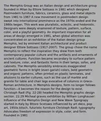 The Memphis Group was an Italian design and architecture group founded in Milan by Ettore Sottsass in 1981 which designed Postmodern furniture, fabrics, ceramics, glass and metal objects from 1981 to 1987 A new movement in postmodern design swept into international prominence as the 1970s ended and the 1980s began. This work was pluralistic, eclectic, and hedonistic. Designers were deeply enamored of texture, pattern, surface, color, and a playful geometry. An important inspiration for all areas of design emerged in 1981, when global attention was concentrated on an exhibition of the Italian design group Memphis, led by eminent Italian architectural and product designer Ettore Sottsass (1917-2007). The group chose the name Memphis to reflect the inspiration they drew from both contemporary popular culture and the artifacts and ornaments of ancient cultures. Function became secondary to surface pattern and texture, color, and fantastic forms in their lamps, sofas, and cabinets. The Memphis sensibility embraces exaggerated geometric forms in bright (even garish) colors, bold geometric and organic patterns, often printed on plastic laminates, and allusions to earlier cultures, such as the use of marble and granite for table and chair legs evocative of columns in Greco-Roman architecture. In Memphis designs, form no longer follows function—it becomes the reason for the design to exist. Christoph Radl (Fig. 22-28) headed the Memphis graphic design section. 22.29 Micheal graves exhibition by William Longhauser: Influence of the Memphis Design and New Wave Typograpy started in Italy by Bttore Scotsaes influenced by art deco, pop art, 1950s kitsch, futuristic furniture Christoph Radl: typography Advocates freedom of expression in style, color, and form. Founded in 1981