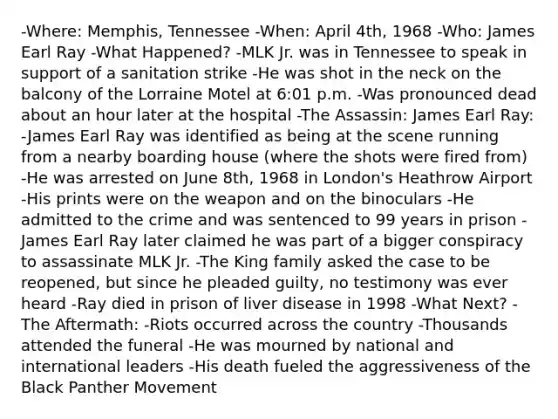 -Where: Memphis, Tennessee -When: April 4th, 1968 -Who: James Earl Ray -What Happened? -MLK Jr. was in Tennessee to speak in support of a sanitation strike -He was shot in the neck on the balcony of the Lorraine Motel at 6:01 p.m. -Was pronounced dead about an hour later at the hospital -The Assassin: James Earl Ray: -James Earl Ray was identified as being at the scene running from a nearby boarding house (where the shots were fired from) -He was arrested on June 8th, 1968 in London's Heathrow Airport -His prints were on the weapon and on the binoculars -He admitted to the crime and was sentenced to 99 years in prison -James Earl Ray later claimed he was part of a bigger conspiracy to assassinate MLK Jr. -The King family asked the case to be reopened, but since he pleaded guilty, no testimony was ever heard -Ray died in prison of liver disease in 1998 -What Next? -The Aftermath: -Riots occurred across the country -Thousands attended the funeral -He was mourned by national and international leaders -His death fueled the aggressiveness of the Black Panther Movement