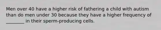 Men over 40 have a higher risk of fathering a child with autism than do men under 30 because they have a higher frequency of ________ in their sperm-producing cells.