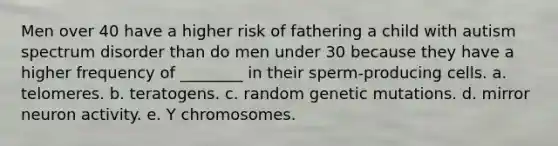 Men over 40 have a higher risk of fathering a child with autism spectrum disorder than do men under 30 because they have a higher frequency of ________ in their sperm-producing cells. a. telomeres. b. teratogens. c. random genetic mutations. d. mirror neuron activity. e. Y chromosomes.