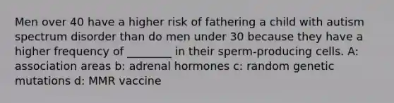 Men over 40 have a higher risk of fathering a child with autism spectrum disorder than do men under 30 because they have a higher frequency of ________ in their sperm-producing cells. A: association areas b: adrenal hormones c: random genetic mutations d: MMR vaccine