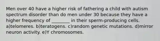 Men over 40 have a higher risk of fathering a child with autism spectrum disorder than do men under 30 because they have a higher frequency of ________ in their sperm-producing cells. a)telomeres. b)teratogens. c)random genetic mutations. d)mirror neuron activity. e)Y chromosomes.