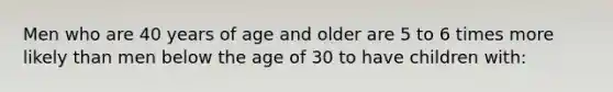 Men who are 40 years of age and older are 5 to 6 times more likely than men below the age of 30 to have children with: