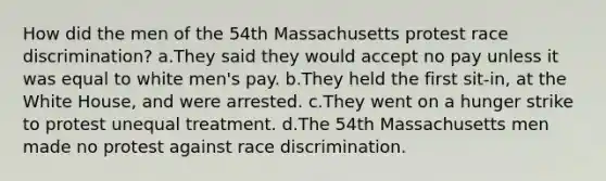 How did the men of the 54th Massachusetts protest race discrimination? a.They said they would accept no pay unless it was equal to white men's pay. b.They held the first sit-in, at the White House, and were arrested. c.They went on a hunger strike to protest unequal treatment. d.The 54th Massachusetts men made no protest against race discrimination.