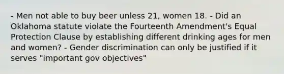 - Men not able to buy beer unless 21, women 18. - Did an Oklahoma statute violate the Fourteenth Amendment's Equal Protection Clause by establishing different drinking ages for men and women? - Gender discrimination can only be justified if it serves "important gov objectives"