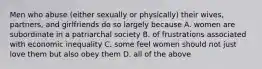 Men who abuse (either sexually or physically) their wives, partners, and girlfriends do so largely because A. women are subordinate in a patriarchal society B. of frustrations associated with economic inequality C. some feel women should not just love them but also obey them D. all of the above