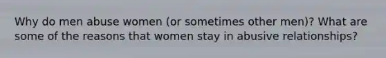 Why do men abuse women (or sometimes other men)? What are some of the reasons that women stay in abusive relationships?