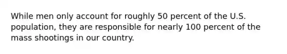 While men only account for roughly 50 percent of the U.S. population, they are responsible for nearly 100 percent of the mass shootings in our country.