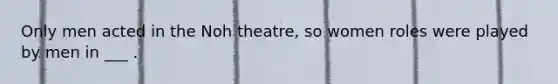 Only men acted in the Noh theatre, so women roles were played by men in ___ .