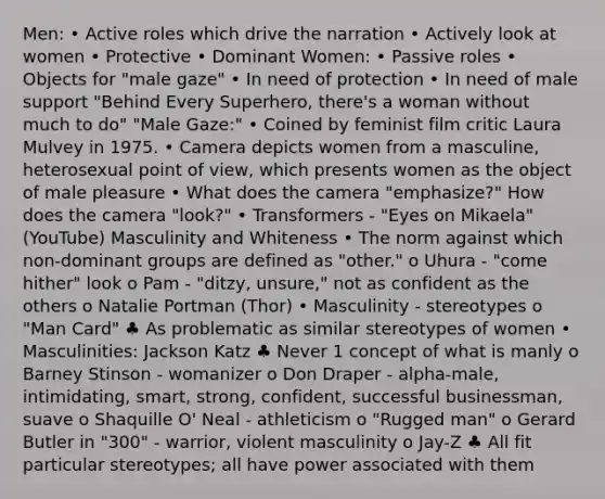 Men: • Active roles which drive the narration • Actively look at women • Protective • Dominant Women: • Passive roles • Objects for "male gaze" • In need of protection • In need of male support "Behind Every Superhero, there's a woman without much to do" "Male Gaze:" • Coined by feminist film critic Laura Mulvey in 1975. • Camera depicts women from a masculine, heterosexual point of view, which presents women as the object of male pleasure • What does the camera "emphasize?" How does the camera "look?" • Transformers - "Eyes on Mikaela" (YouTube) Masculinity and Whiteness • The norm against which non-dominant groups are defined as "other." o Uhura - "come hither" look o Pam - "ditzy, unsure," not as confident as the others o Natalie Portman (Thor) • Masculinity - stereotypes o "Man Card" ♣ As problematic as similar stereotypes of women • Masculinities: Jackson Katz ♣ Never 1 concept of what is manly o Barney Stinson - womanizer o Don Draper - alpha-male, intimidating, smart, strong, confident, successful businessman, suave o Shaquille O' Neal - athleticism o "Rugged man" o Gerard Butler in "300" - warrior, violent masculinity o Jay-Z ♣ All fit particular stereotypes; all have power associated with them