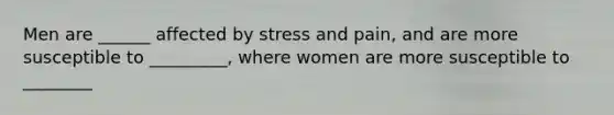 Men are ______ affected by stress and pain, and are more susceptible to _________, where women are more susceptible to ________