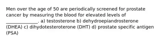 Men over the age of 50 are periodically screened for prostate cancer by measuring the blood for elevated levels of ______________. a) testosterone b) dehydroepiandrosterone (DHEA) c) dihydotesteroterone (DHT) d) prostate specific antigen (PSA)