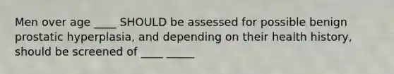 Men over age ____ SHOULD be assessed for possible benign prostatic hyperplasia, and depending on their health history, should be screened of ____ _____