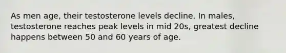 As men age, their testosterone levels decline. In males, testosterone reaches peak levels in mid 20s, greatest decline happens between 50 and 60 years of age.