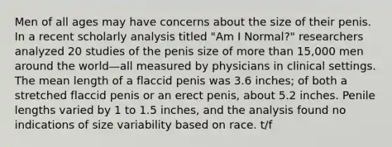 Men of all ages may have concerns about the size of their penis. In a recent scholarly analysis titled "Am I Normal?" researchers analyzed 20 studies of the penis size of more than 15,000 men around the world—all measured by physicians in clinical settings. The mean length of a flaccid penis was 3.6 inches; of both a stretched flaccid penis or an erect penis, about 5.2 inches. Penile lengths varied by 1 to 1.5 inches, and the analysis found no indications of size variability based on race. t/f