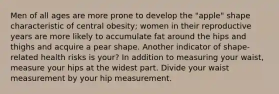 Men of all ages are more prone to develop the "apple" shape characteristic of central obesity; women in their reproductive years are more likely to accumulate fat around the hips and thighs and acquire a pear shape. Another indicator of shape-related health risks is your? In addition to measuring your waist, measure your hips at the widest part. Divide your waist measurement by your hip measurement.