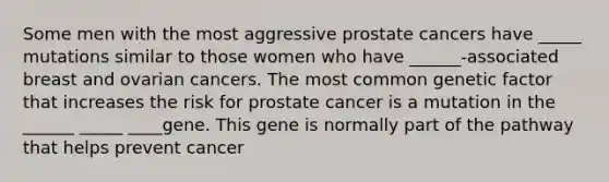 Some men with the most aggressive prostate cancers have _____ mutations similar to those women who have ______-associated breast and ovarian cancers. The most common genetic factor that increases the risk for prostate cancer is a mutation in the ______ _____ ____gene. This gene is normally part of the pathway that helps prevent cancer