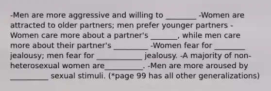 -Men are more aggressive and willing to ________ -Women are attracted to older partners; men prefer younger partners -Women care more about a partner's _______, while men care more about their partner's _________ -Women fear for ________ jealousy; men fear for ____________ jealousy. -A majority of non-heterosexual women are__________. -Men are more aroused by __________ sexual stimuli. (*page 99 has all other generalizations)