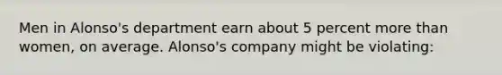 Men in Alonso's department earn about 5 percent more than women, on average. Alonso's company might be violating: