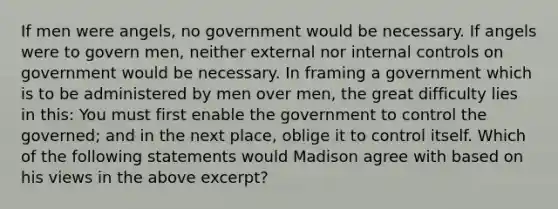 If men were angels, no government would be necessary. If angels were to govern men, neither external nor internal controls on government would be necessary. In framing a government which is to be administered by men over men, the great difficulty lies in this: You must first enable the government to control the governed; and in the next place, oblige it to control itself. Which of the following statements would Madison agree with based on his views in the above excerpt?