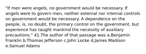 "If men were angels, no government would be necessary. If angels were to govern men, neither external nor <a href='https://www.questionai.com/knowledge/kjj42owoAP-internal-control' class='anchor-knowledge'>internal control</a>s on government would be necessary. A dependence on the people, is, no doubt, the primary control on the government, but experience has taught mankind the necessity of auxiliary precautions." 41.The author of that passage was a.Benjamin Franklin b.Thomas Jefferson c.John Locke d.James Madison e.Samuel Adams