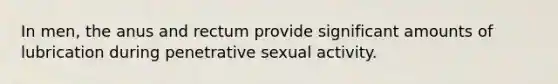 In men, the anus and rectum provide significant amounts of lubrication during penetrative sexual activity.