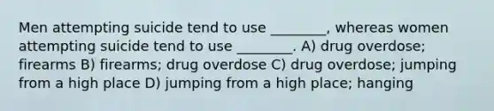 Men attempting suicide tend to use ________, whereas women attempting suicide tend to use ________. A) drug overdose; firearms B) firearms; drug overdose C) drug overdose; jumping from a high place D) jumping from a high place; hanging