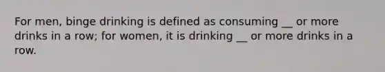 For men, binge drinking is defined as consuming __ or more drinks in a row; for women, it is drinking __ or more drinks in a row.