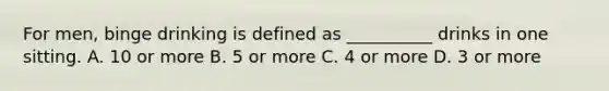 For men, binge drinking is defined as __________ drinks in one sitting. A. 10 or more B. 5 or more C. 4 or more D. 3 or more