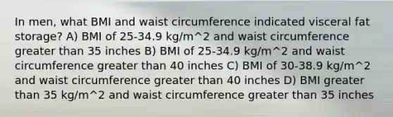 In men, what BMI and waist circumference indicated visceral fat storage? A) BMI of 25-34.9 kg/m^2 and waist circumference greater than 35 inches B) BMI of 25-34.9 kg/m^2 and waist circumference greater than 40 inches C) BMI of 30-38.9 kg/m^2 and waist circumference greater than 40 inches D) BMI greater than 35 kg/m^2 and waist circumference greater than 35 inches