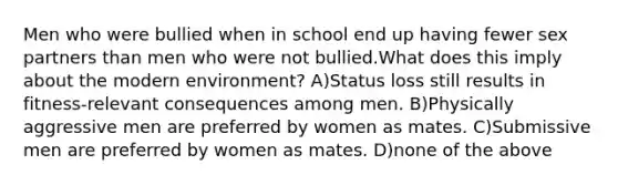 Men who were bullied when in school end up having fewer sex partners than men who were not bullied.What does this imply about the modern environment? A)Status loss still results in fitness-relevant consequences among men. B)Physically aggressive men are preferred by women as mates. C)Submissive men are preferred by women as mates. D)none of the above