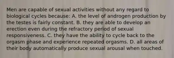 Men are capable of sexual activities without any regard to biological cycles because: A. the level of androgen production by the testes is fairly constant. B. they are able to develop an erection even during the refractory period of sexual responsiveness. C. they have the ability to cycle back to the orgasm phase and experience repeated orgasms. D. all areas of their body automatically produce sexual arousal when touched.