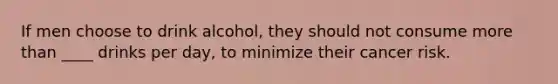If men choose to drink alcohol, they should not consume more than ____ drinks per day, to minimize their cancer risk.